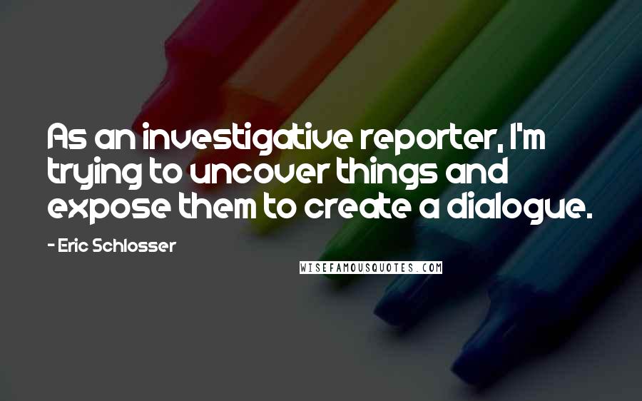 Eric Schlosser Quotes: As an investigative reporter, I'm trying to uncover things and expose them to create a dialogue.