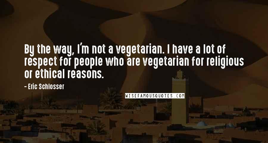 Eric Schlosser Quotes: By the way, I'm not a vegetarian. I have a lot of respect for people who are vegetarian for religious or ethical reasons.