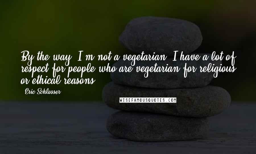Eric Schlosser Quotes: By the way, I'm not a vegetarian. I have a lot of respect for people who are vegetarian for religious or ethical reasons.