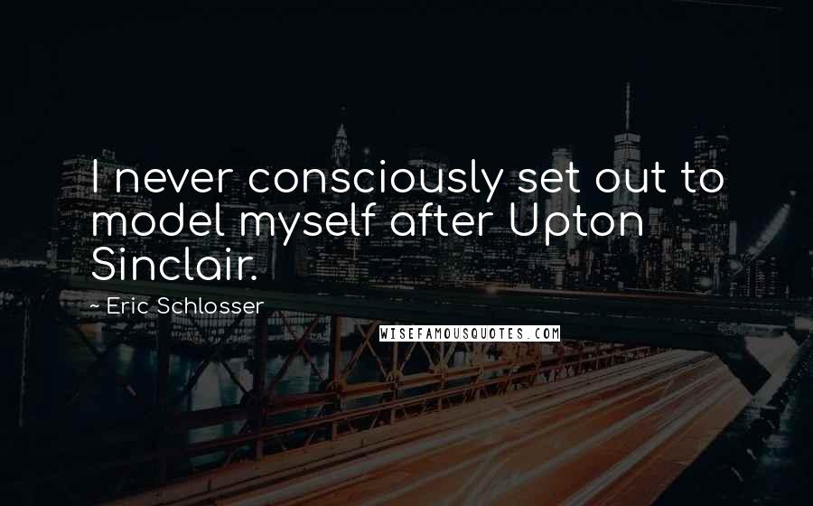 Eric Schlosser Quotes: I never consciously set out to model myself after Upton Sinclair.