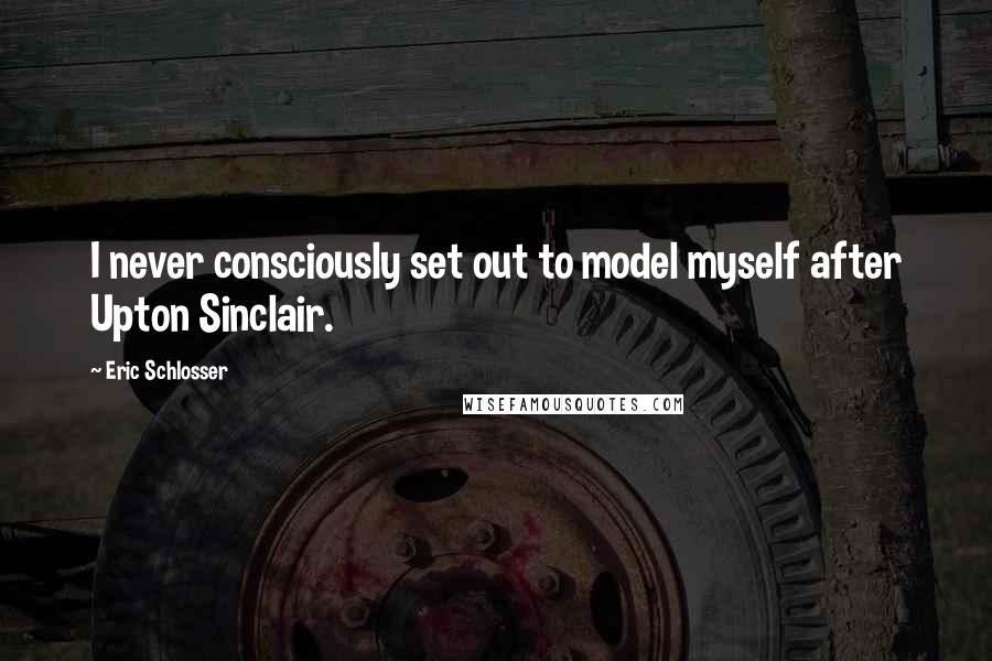 Eric Schlosser Quotes: I never consciously set out to model myself after Upton Sinclair.