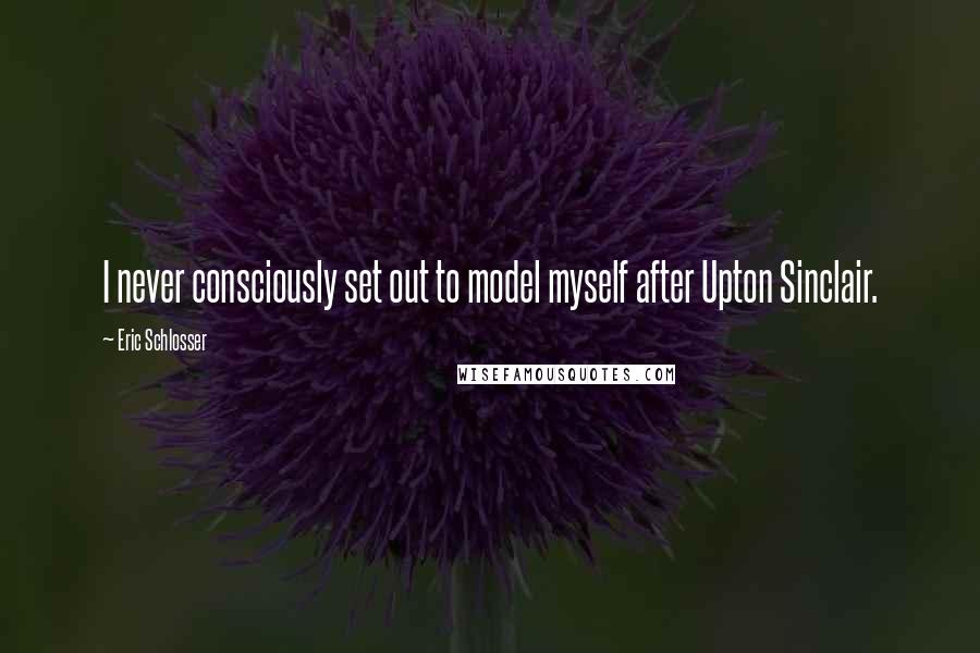 Eric Schlosser Quotes: I never consciously set out to model myself after Upton Sinclair.