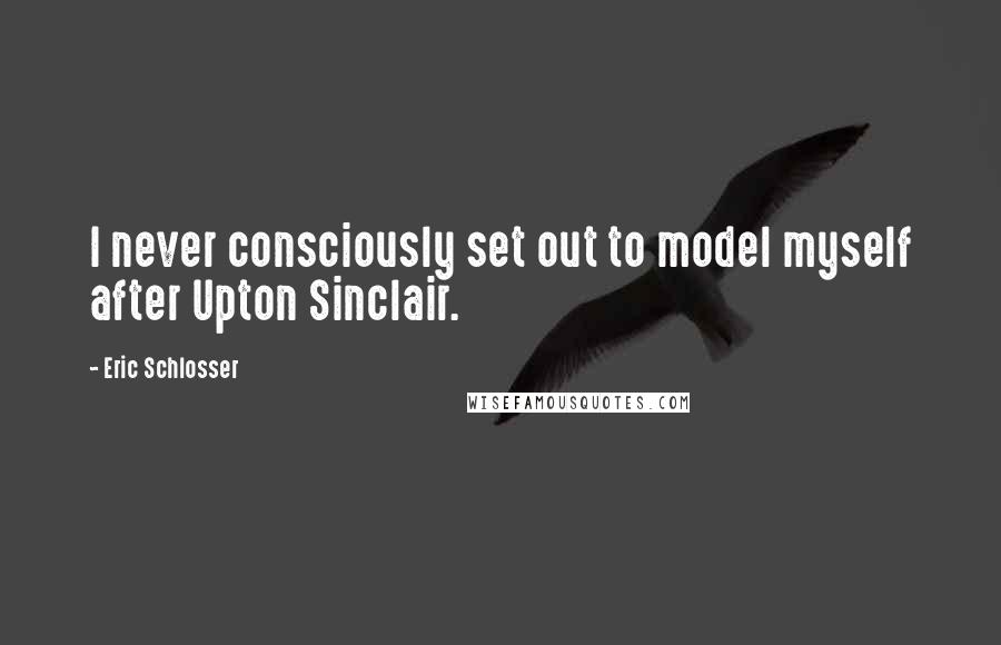 Eric Schlosser Quotes: I never consciously set out to model myself after Upton Sinclair.