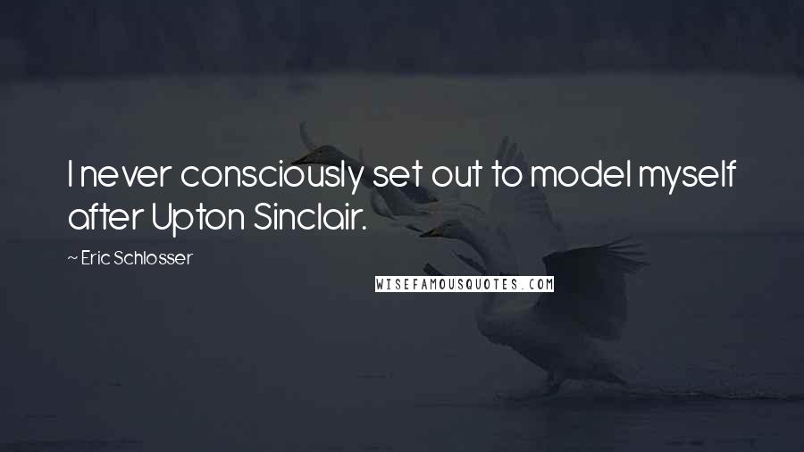Eric Schlosser Quotes: I never consciously set out to model myself after Upton Sinclair.