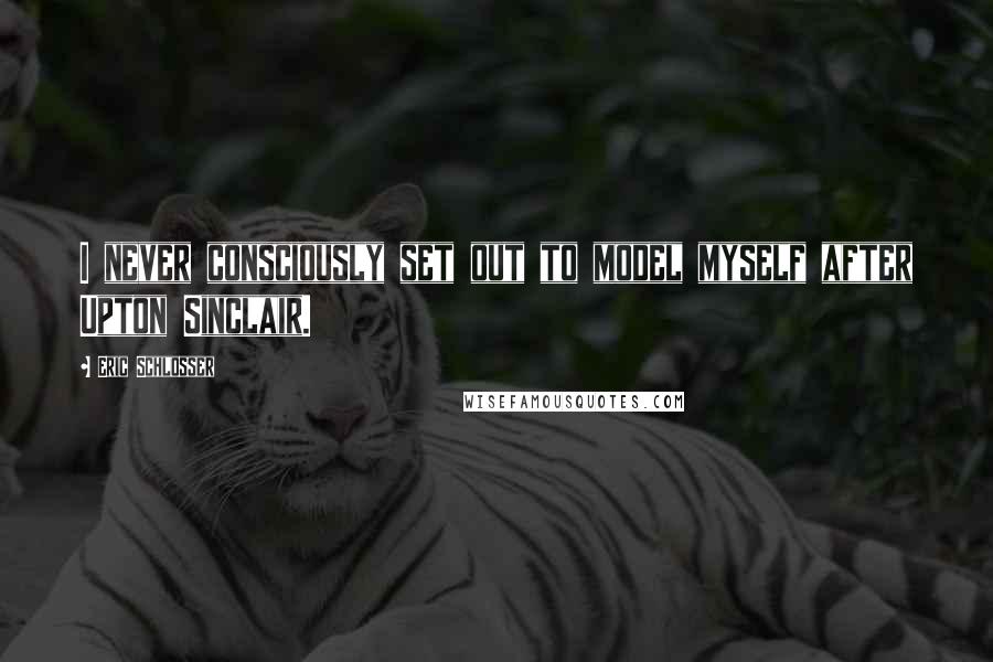 Eric Schlosser Quotes: I never consciously set out to model myself after Upton Sinclair.