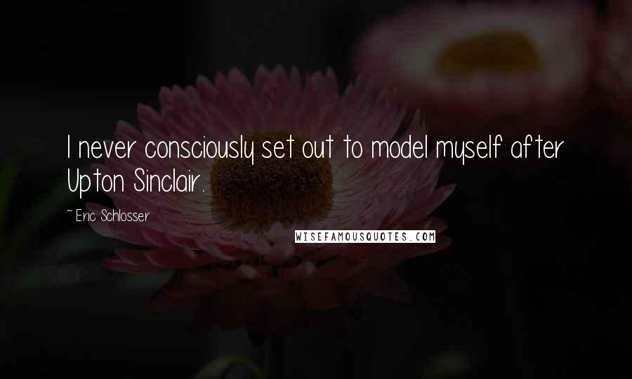 Eric Schlosser Quotes: I never consciously set out to model myself after Upton Sinclair.