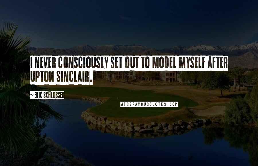 Eric Schlosser Quotes: I never consciously set out to model myself after Upton Sinclair.