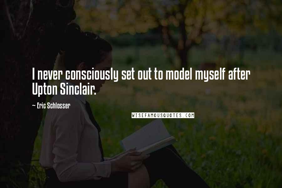 Eric Schlosser Quotes: I never consciously set out to model myself after Upton Sinclair.