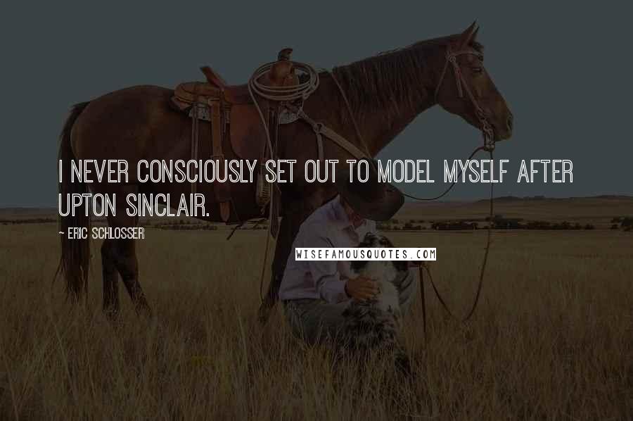 Eric Schlosser Quotes: I never consciously set out to model myself after Upton Sinclair.