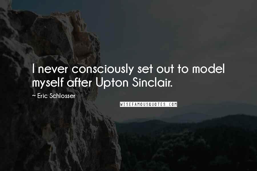 Eric Schlosser Quotes: I never consciously set out to model myself after Upton Sinclair.