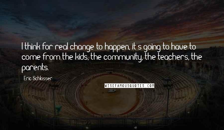 Eric Schlosser Quotes: I think for real change to happen, it's going to have to come from the kids, the community, the teachers, the parents.