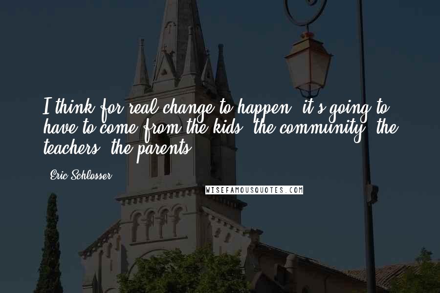 Eric Schlosser Quotes: I think for real change to happen, it's going to have to come from the kids, the community, the teachers, the parents.