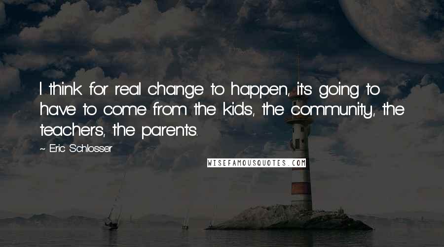 Eric Schlosser Quotes: I think for real change to happen, it's going to have to come from the kids, the community, the teachers, the parents.