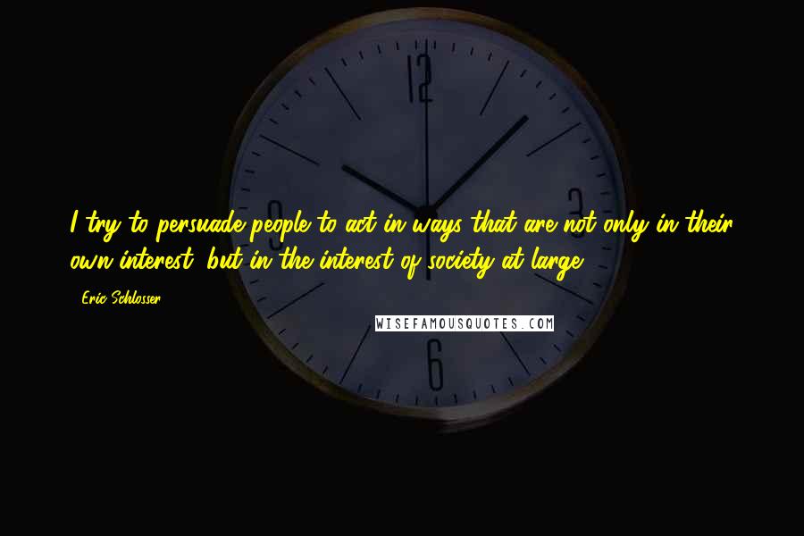 Eric Schlosser Quotes: I try to persuade people to act in ways that are not only in their own interest, but in the interest of society at large.