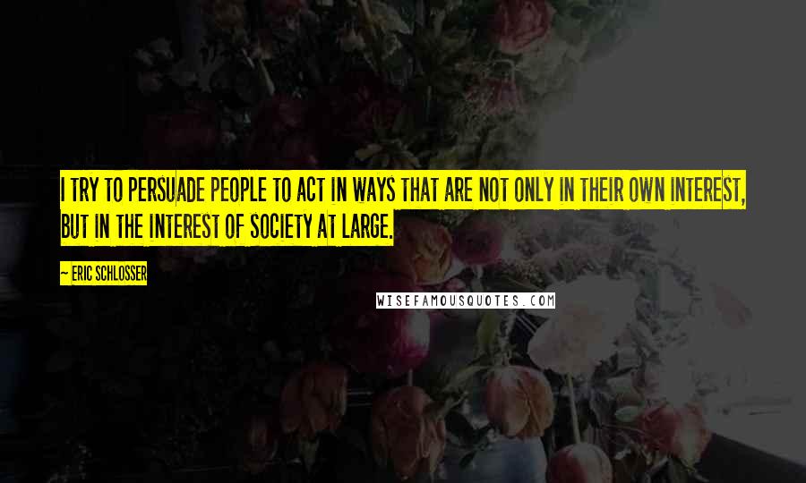 Eric Schlosser Quotes: I try to persuade people to act in ways that are not only in their own interest, but in the interest of society at large.