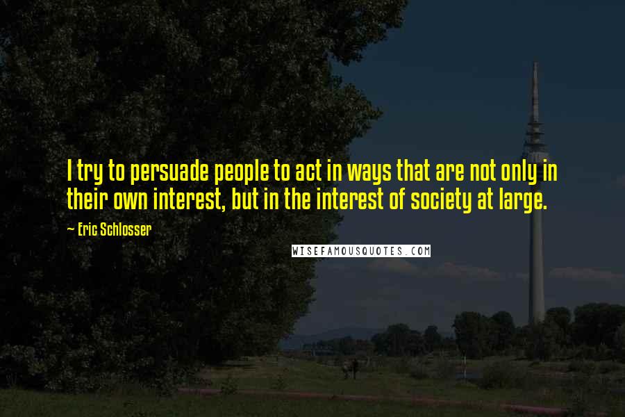 Eric Schlosser Quotes: I try to persuade people to act in ways that are not only in their own interest, but in the interest of society at large.