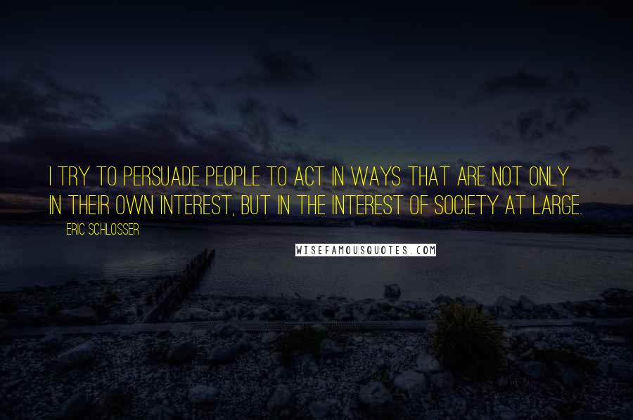 Eric Schlosser Quotes: I try to persuade people to act in ways that are not only in their own interest, but in the interest of society at large.