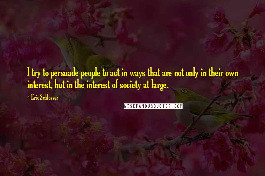 Eric Schlosser Quotes: I try to persuade people to act in ways that are not only in their own interest, but in the interest of society at large.