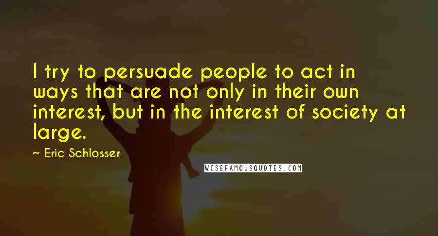 Eric Schlosser Quotes: I try to persuade people to act in ways that are not only in their own interest, but in the interest of society at large.