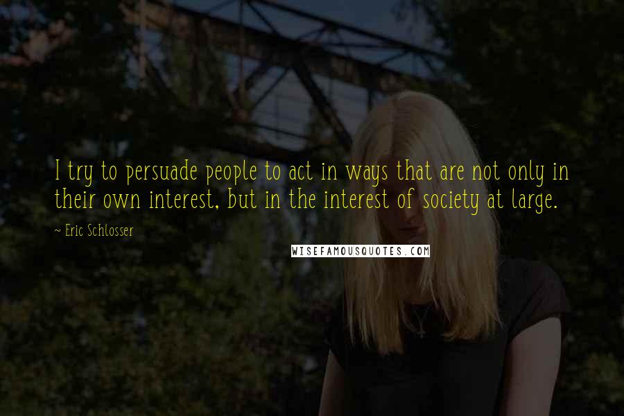 Eric Schlosser Quotes: I try to persuade people to act in ways that are not only in their own interest, but in the interest of society at large.