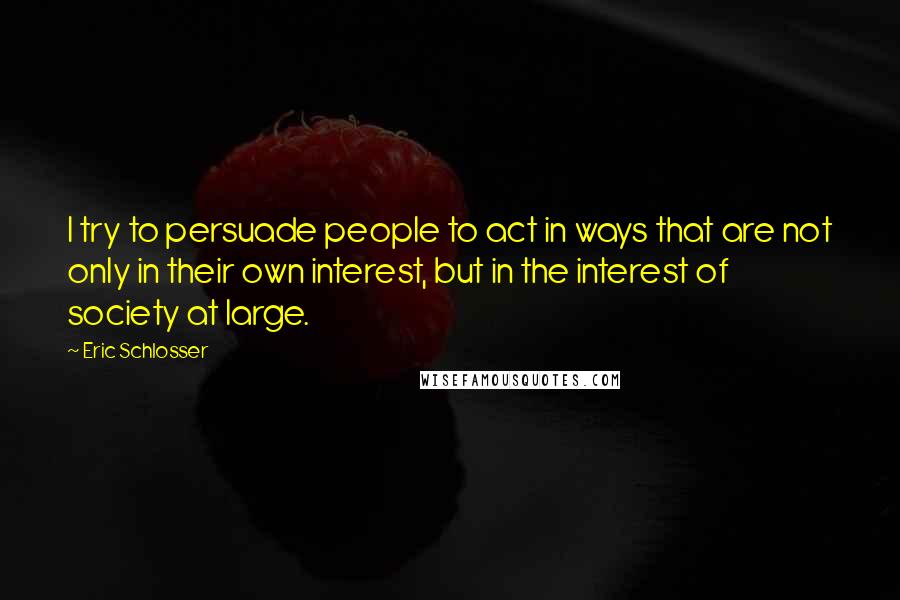 Eric Schlosser Quotes: I try to persuade people to act in ways that are not only in their own interest, but in the interest of society at large.