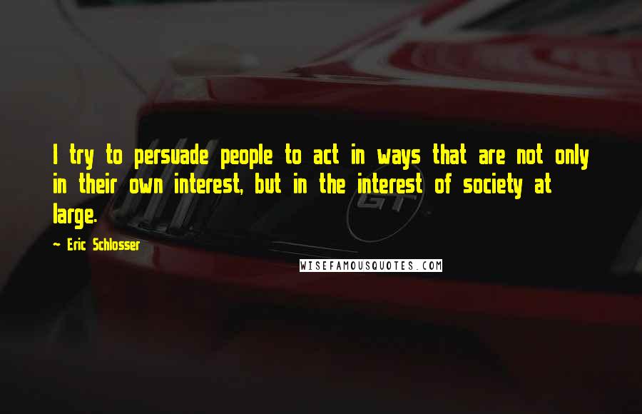 Eric Schlosser Quotes: I try to persuade people to act in ways that are not only in their own interest, but in the interest of society at large.