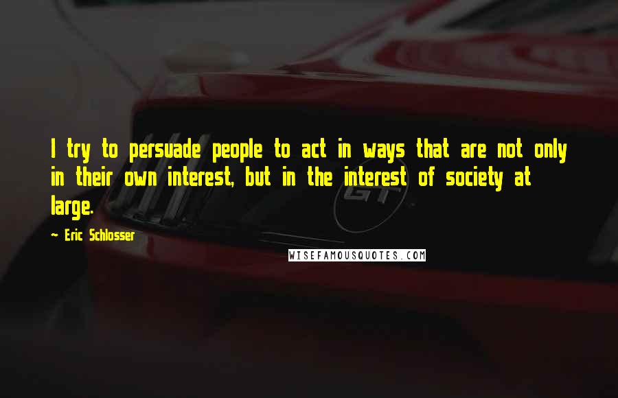 Eric Schlosser Quotes: I try to persuade people to act in ways that are not only in their own interest, but in the interest of society at large.