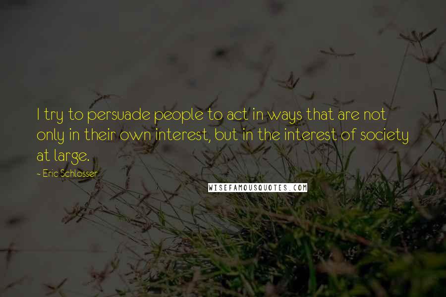 Eric Schlosser Quotes: I try to persuade people to act in ways that are not only in their own interest, but in the interest of society at large.