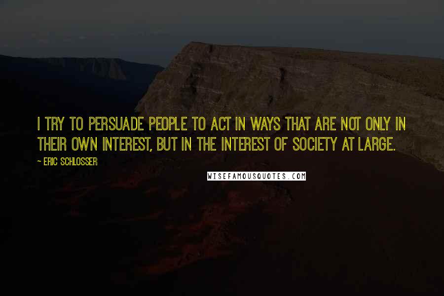 Eric Schlosser Quotes: I try to persuade people to act in ways that are not only in their own interest, but in the interest of society at large.