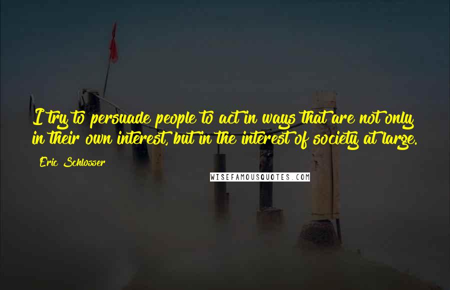 Eric Schlosser Quotes: I try to persuade people to act in ways that are not only in their own interest, but in the interest of society at large.