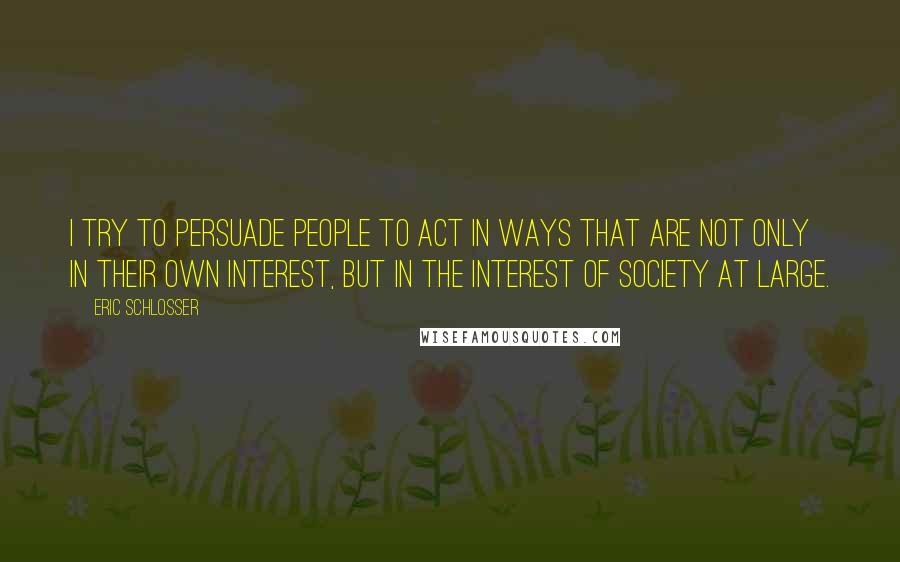 Eric Schlosser Quotes: I try to persuade people to act in ways that are not only in their own interest, but in the interest of society at large.