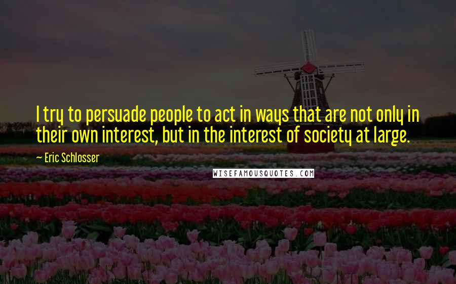 Eric Schlosser Quotes: I try to persuade people to act in ways that are not only in their own interest, but in the interest of society at large.