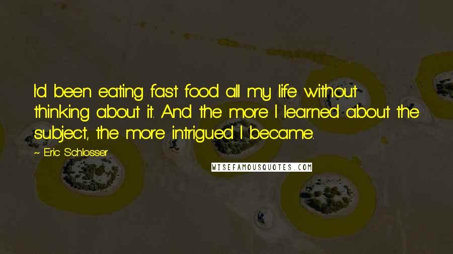 Eric Schlosser Quotes: I'd been eating fast food all my life without thinking about it. And the more I learned about the subject, the more intrigued I became.