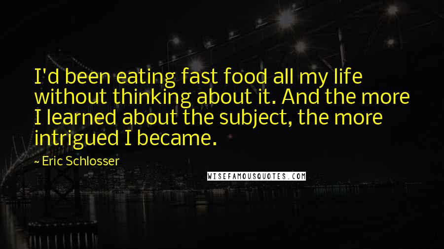 Eric Schlosser Quotes: I'd been eating fast food all my life without thinking about it. And the more I learned about the subject, the more intrigued I became.