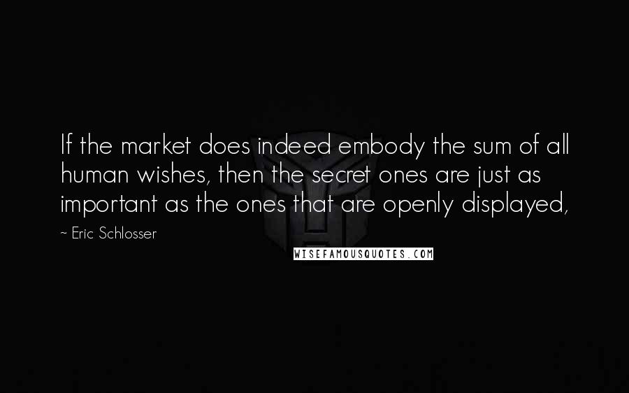 Eric Schlosser Quotes: If the market does indeed embody the sum of all human wishes, then the secret ones are just as important as the ones that are openly displayed,