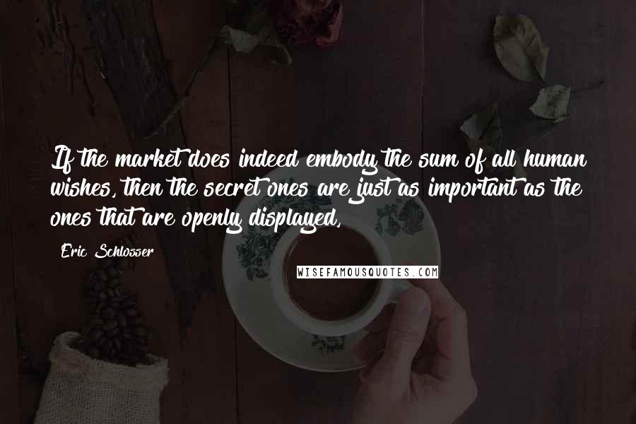 Eric Schlosser Quotes: If the market does indeed embody the sum of all human wishes, then the secret ones are just as important as the ones that are openly displayed,