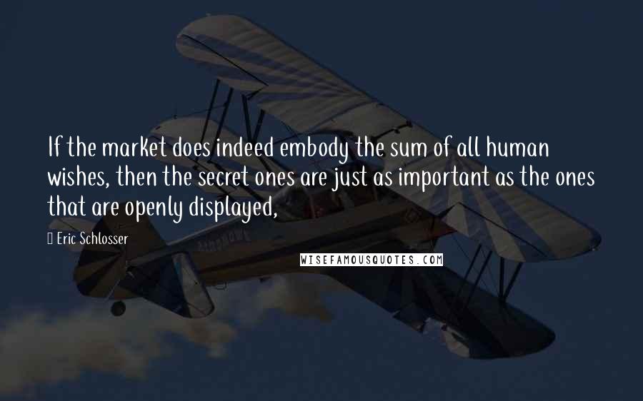 Eric Schlosser Quotes: If the market does indeed embody the sum of all human wishes, then the secret ones are just as important as the ones that are openly displayed,