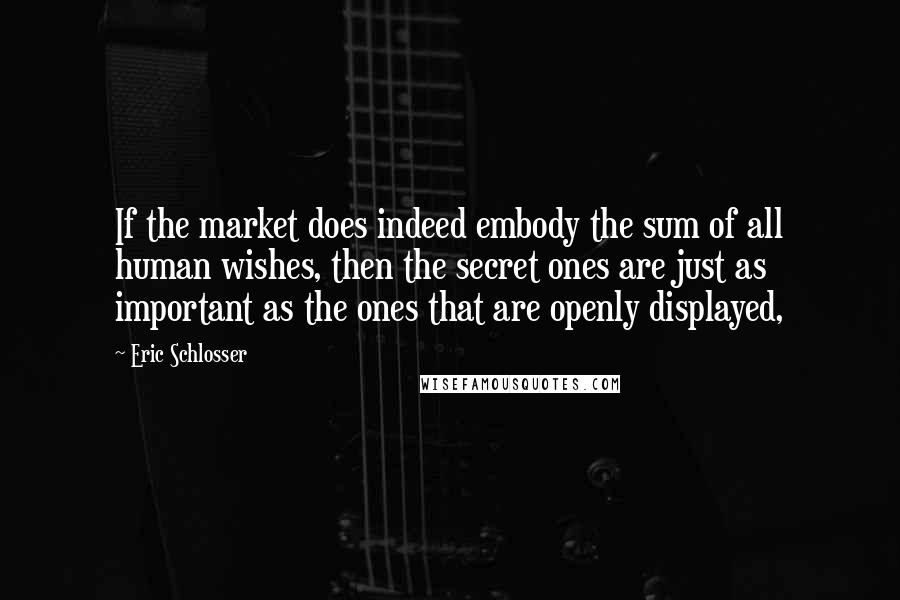 Eric Schlosser Quotes: If the market does indeed embody the sum of all human wishes, then the secret ones are just as important as the ones that are openly displayed,