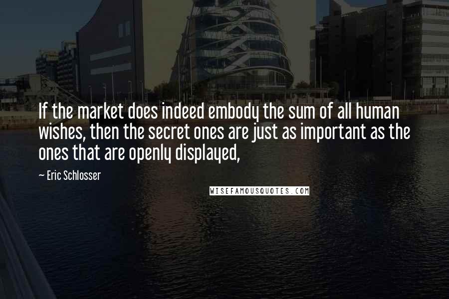 Eric Schlosser Quotes: If the market does indeed embody the sum of all human wishes, then the secret ones are just as important as the ones that are openly displayed,