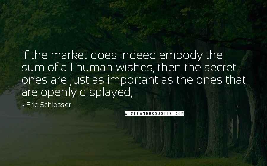 Eric Schlosser Quotes: If the market does indeed embody the sum of all human wishes, then the secret ones are just as important as the ones that are openly displayed,