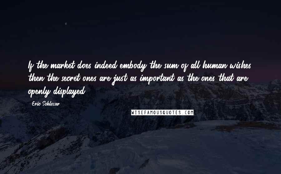 Eric Schlosser Quotes: If the market does indeed embody the sum of all human wishes, then the secret ones are just as important as the ones that are openly displayed,