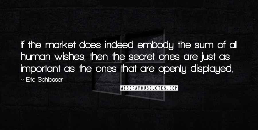 Eric Schlosser Quotes: If the market does indeed embody the sum of all human wishes, then the secret ones are just as important as the ones that are openly displayed,