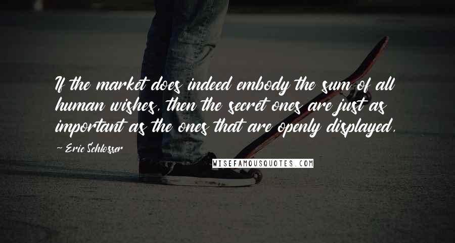 Eric Schlosser Quotes: If the market does indeed embody the sum of all human wishes, then the secret ones are just as important as the ones that are openly displayed,