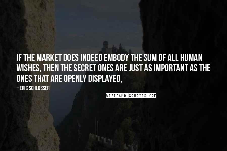 Eric Schlosser Quotes: If the market does indeed embody the sum of all human wishes, then the secret ones are just as important as the ones that are openly displayed,