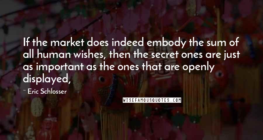 Eric Schlosser Quotes: If the market does indeed embody the sum of all human wishes, then the secret ones are just as important as the ones that are openly displayed,