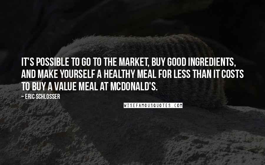 Eric Schlosser Quotes: It's possible to go to the market, buy good ingredients, and make yourself a healthy meal for less than it costs to buy a value meal at McDonald's.