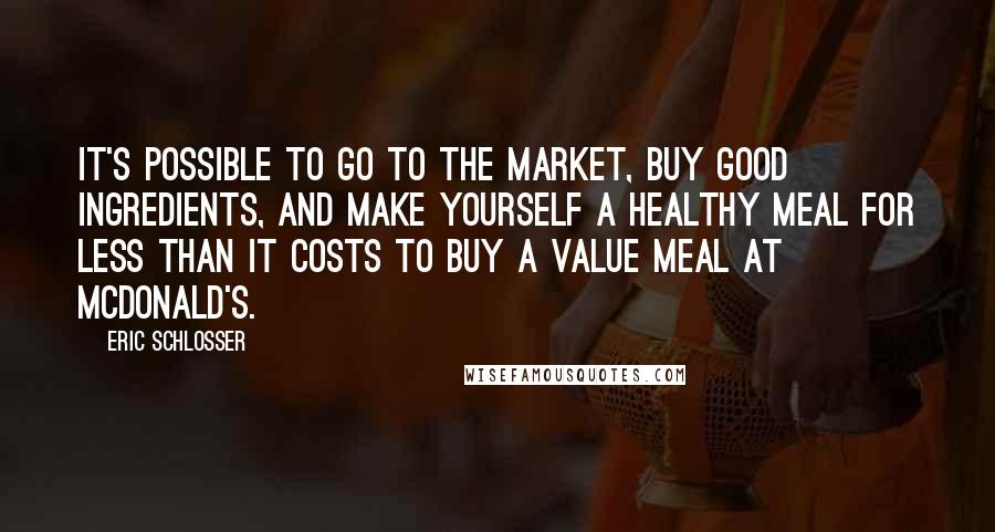 Eric Schlosser Quotes: It's possible to go to the market, buy good ingredients, and make yourself a healthy meal for less than it costs to buy a value meal at McDonald's.