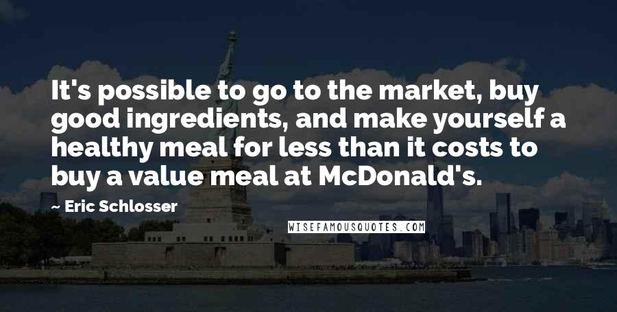 Eric Schlosser Quotes: It's possible to go to the market, buy good ingredients, and make yourself a healthy meal for less than it costs to buy a value meal at McDonald's.