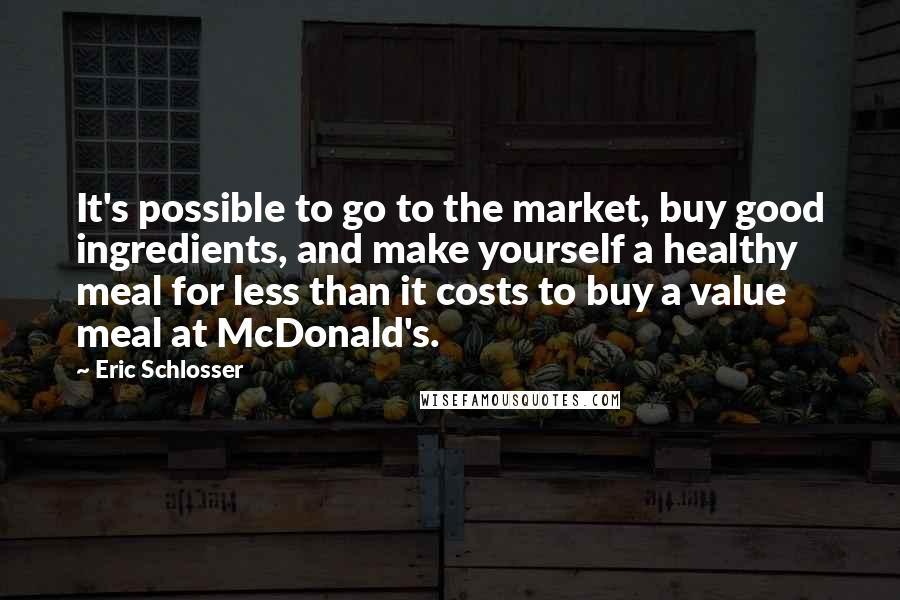 Eric Schlosser Quotes: It's possible to go to the market, buy good ingredients, and make yourself a healthy meal for less than it costs to buy a value meal at McDonald's.