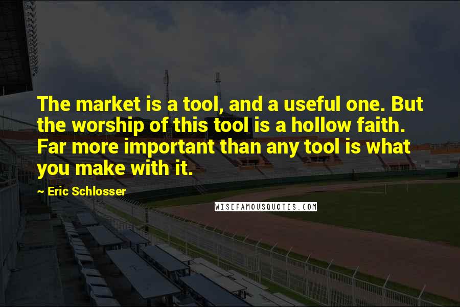 Eric Schlosser Quotes: The market is a tool, and a useful one. But the worship of this tool is a hollow faith. Far more important than any tool is what you make with it.